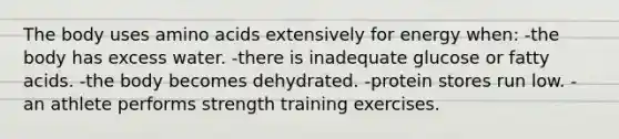 The body uses amino acids extensively for energy when: -the body has excess water. -there is inadequate glucose or fatty acids. -the body becomes dehydrated. -protein stores run low. -an athlete performs strength training exercises.