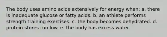 The body uses amino acids extensively for energy when: a. there is inadequate glucose or fatty acids. b. an athlete performs strength training exercises. c. the body becomes dehydrated. d. protein stores run low. e. the body has excess water.