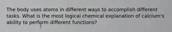 The body uses atoms in different ways to accomplish different tasks. What is the most logical chemical explanation of calcium's ability to perform different functions?