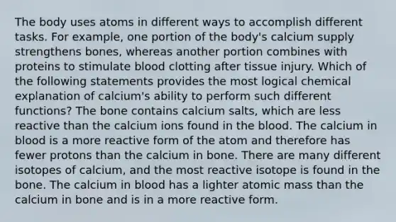 The body uses atoms in different ways to accomplish different tasks. For example, one portion of the body's calcium supply strengthens bones, whereas another portion combines with proteins to stimulate blood clotting after tissue injury. Which of the following statements provides the most logical chemical explanation of calcium's ability to perform such different functions? The bone contains calcium salts, which are less reactive than the calcium ions found in the blood. The calcium in blood is a more reactive form of the atom and therefore has fewer protons than the calcium in bone. There are many different isotopes of calcium, and the most reactive isotope is found in the bone. The calcium in blood has a lighter atomic mass than the calcium in bone and is in a more reactive form.