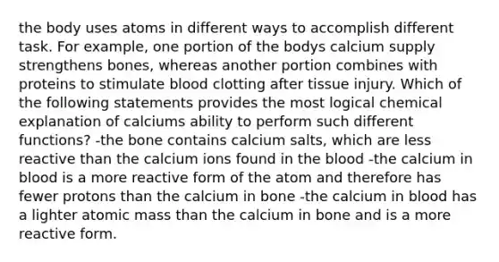 the body uses atoms in different ways to accomplish different task. For example, one portion of the bodys calcium supply strengthens bones, whereas another portion combines with proteins to stimulate blood clotting after tissue injury. Which of the following statements provides the most logical chemical explanation of calciums ability to perform such different functions? -the bone contains calcium salts, which are less reactive than the calcium ions found in the blood -the calcium in blood is a more reactive form of the atom and therefore has fewer protons than the calcium in bone -the calcium in blood has a lighter atomic mass than the calcium in bone and is a more reactive form.