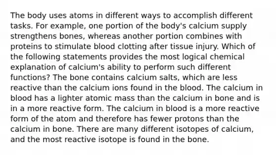 The body uses atoms in different ways to accomplish different tasks. For example, one portion of the body's calcium supply strengthens bones, whereas another portion combines with proteins to stimulate blood clotting after tissue injury. Which of the following statements provides the most logical chemical explanation of calcium's ability to perform such different functions? The bone contains calcium salts, which are less reactive than the calcium ions found in the blood. The calcium in blood has a lighter atomic mass than the calcium in bone and is in a more reactive form. The calcium in blood is a more reactive form of the atom and therefore has fewer protons than the calcium in bone. There are many different isotopes of calcium, and the most reactive isotope is found in the bone.