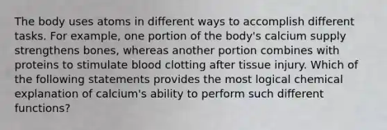 The body uses atoms in different ways to accomplish different tasks. For example, one portion of the body's calcium supply strengthens bones, whereas another portion combines with proteins to stimulate blood clotting after tissue injury. Which of the following statements provides the most logical chemical explanation of calcium's ability to perform such different functions?