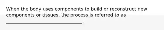 When the body uses components to build or reconstruct new components or tissues, the process is referred to as _________________________________.