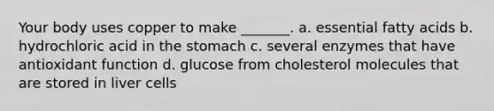 Your body uses copper to make _______. a. essential fatty acids b. hydrochloric acid in the stomach c. several enzymes that have antioxidant function d. glucose from cholesterol molecules that are stored in liver cells
