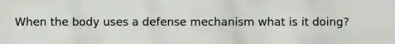 When the body uses a defense mechanism what is it doing?