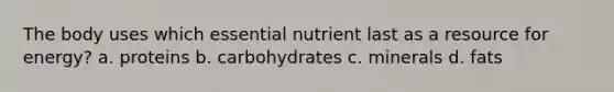 The body uses which essential nutrient last as a resource for energy? a. proteins b. carbohydrates c. minerals d. fats