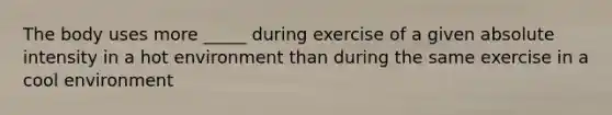 The body uses more _____ during exercise of a given absolute intensity in a hot environment than during the same exercise in a cool environment