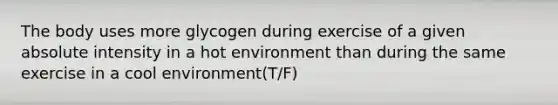 The body uses more glycogen during exercise of a given absolute intensity in a hot environment than during the same exercise in a cool environment(T/F)