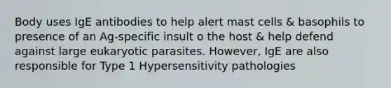 Body uses IgE antibodies to help alert mast cells & basophils to presence of an Ag-specific insult o the host & help defend against large eukaryotic parasites. However, IgE are also responsible for Type 1 Hypersensitivity pathologies