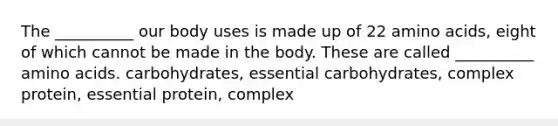 The __________ our body uses is made up of 22 <a href='https://www.questionai.com/knowledge/k9gb720LCl-amino-acids' class='anchor-knowledge'>amino acids</a>, eight of which cannot be made in the body. These are called __________ amino acids. carbohydrates, essential carbohydrates, complex protein, essential protein, complex