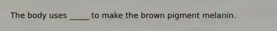 The body uses _____ to make the brown pigment melanin.