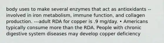 body uses to make several enzymes that act as antioxidants --involved in iron metabolism, immune function, and collagen production. ---adult RDA for copper is .9 mg/day. • Americans typically consume more than the RDA. People with chronic digestive system diseases may develop copper deficiency