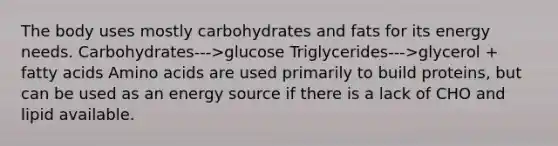 The body uses mostly carbohydrates and fats for its energy needs. Carbohydrates--->glucose Triglycerides--->glycerol + fatty acids Amino acids are used primarily to build proteins, but can be used as an energy source if there is a lack of CHO and lipid available.