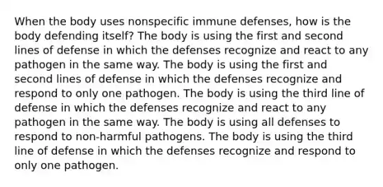 When the body uses nonspecific immune defenses, how is the body defending itself? The body is using the first and second lines of defense in which the defenses recognize and react to any pathogen in the same way. The body is using the first and second lines of defense in which the defenses recognize and respond to only one pathogen. The body is using the third line of defense in which the defenses recognize and react to any pathogen in the same way. The body is using all defenses to respond to non-harmful pathogens. The body is using the third line of defense in which the defenses recognize and respond to only one pathogen.