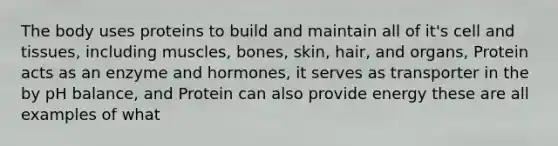 The body uses proteins to build and maintain all of it's cell and tissues, including muscles, bones, skin, hair, and organs, Protein acts as an enzyme and hormones, it serves as transporter in the by pH balance, and Protein can also provide energy these are all examples of what