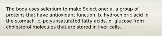 The body uses selenium to make Select one: a. a group of proteins that have antioxidant function. b. hydrochloric acid in the stomach. c. polyunsaturated fatty acids. d. glucose from cholesterol molecules that are stored in liver cells.