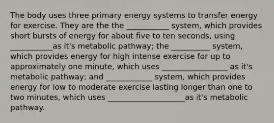 The body uses three primary energy systems to transfer energy for exercise. They are the the ___________ system, which provides short bursts of energy for about five to ten seconds, using ___________as it's metabolic pathway; the __________ system, which provides energy for high intense exercise for up to approximately one minute, which uses _________________ as it's metabolic pathway; and ____________ system, which provides energy for low to moderate exercise lasting longer than one to two minutes, which uses ____________________as it's metabolic pathway.