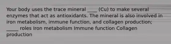 Your body uses the trace mineral ____ (Cu) to make several enzymes that act as antioxidants. The mineral is also involved in iron metabolism, immune function, and collagen production; _____ roles Iron metabolism Immune function Collagen production