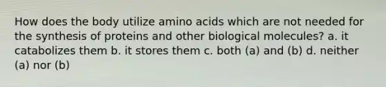 How does the body utilize amino acids which are not needed for the synthesis of proteins and other biological molecules? a. it catabolizes them b. it stores them c. both (a) and (b) d. neither (a) nor (b)