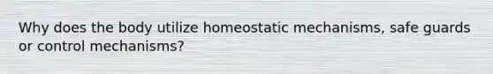 Why does the body utilize homeostatic mechanisms, safe guards or control mechanisms?