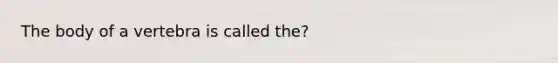 The body of a vertebra is called the?