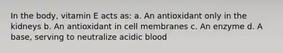 In the body, vitamin E acts as: a. An antioxidant only in the kidneys b. An antioxidant in cell membranes c. An enzyme d. A base, serving to neutralize acidic blood