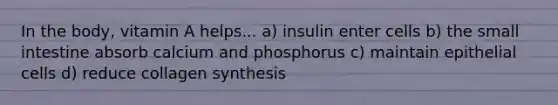 In the body, vitamin A helps... a) insulin enter cells b) the small intestine absorb calcium and phosphorus c) maintain epithelial cells d) reduce collagen synthesis