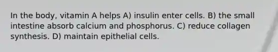 In the body, vitamin A helps A) insulin enter cells. B) the small intestine absorb calcium and phosphorus. C) reduce collagen synthesis. D) maintain epithelial cells.