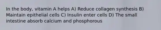 In the body, vitamin A helps A) Reduce collagen synthesis B) Maintain epithelial cells C) Insulin enter cells D) The small intestine absorb calcium and phosphorous