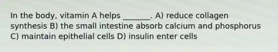 In the body, vitamin A helps _______. A) reduce collagen synthesis B) the small intestine absorb calcium and phosphorus C) maintain epithelial cells D) insulin enter cells