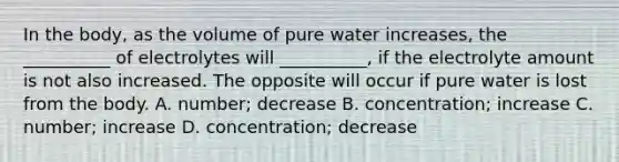 In the body, as the volume of pure water increases, the __________ of electrolytes will __________, if the electrolyte amount is not also increased. The opposite will occur if pure water is lost from the body. A. number; decrease B. concentration; increase C. number; increase D. concentration; decrease