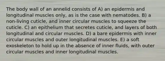 The body wall of an annelid consists of A) an epidermis and longitudinal muscles only, as is the case with nematodes. B) a non-living cuticle, and inner circular muscles to squeeze the cuticle. C) an epithelium that secretes cuticle, and layers of both longitudinal and circular muscles. D) a bare epidermis with inner circular muscles and outer longitudinal muscles. E) a soft exoskeleton to hold up in the absence of inner fluids, with outer circular muscles and inner longitudinal muscles.