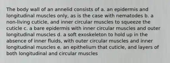 The body wall of an annelid consists of a. an epidermis and longitudinal muscles only, as is the case with nematodes b. a non-living cuticle, and inner circular muscles to squeeze the cuticle c. a bare epidermis with inner circular muscles and outer longitudinal muscles d. a soft exoskeleton to hold up in the absence of inner fluids, with outer circular muscles and inner longitudinal muscles e. an epithelium that cuticle, and layers of both longitudinal and circular muscles