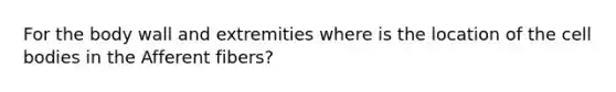For the body wall and extremities where is the location of the cell bodies in the Afferent fibers?