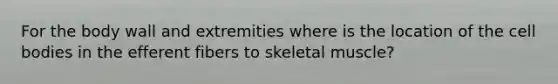 For the body wall and extremities where is the location of the cell bodies in the efferent fibers to skeletal muscle?