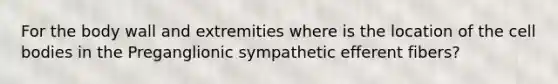 For the body wall and extremities where is the location of the cell bodies in the Preganglionic sympathetic efferent fibers?