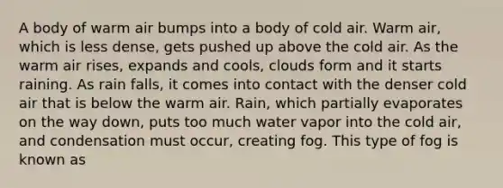 A body of warm air bumps into a body of cold air. Warm air, which is less dense, gets pushed up above the cold air. As the warm air rises, expands and cools, clouds form and it starts raining. As rain falls, it comes into contact with the denser cold air that is below the warm air. Rain, which partially evaporates on the way down, puts too much water vapor into the cold air, and condensation must occur, creating fog. This type of fog is known as