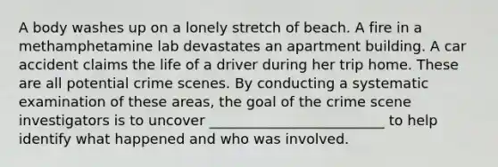 A body washes up on a lonely stretch of beach. A fire in a methamphetamine lab devastates an apartment building. A car accident claims the life of a driver during her trip home. These are all potential crime scenes. By conducting a systematic examination of these areas, the goal of the crime scene investigators is to uncover _________________________ to help identify what happened and who was involved.