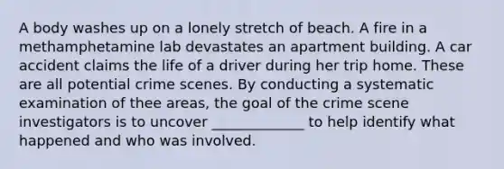 A body washes up on a lonely stretch of beach. A fire in a methamphetamine lab devastates an apartment building. A car accident claims the life of a driver during her trip home. These are all potential crime scenes. By conducting a systematic examination of thee areas, the goal of the crime scene investigators is to uncover _____________ to help identify what happened and who was involved.