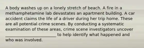 A body washes up on a lonely stretch of beach. A fire in a methamphetamine lab devastates an apartment building. A car accident claims the life of a driver during her trip home. These are all potential crime scenes. By conducting a systematic examination of these areas, crime scene investigators uncover _________________________ to help identify what happened and who was involved.