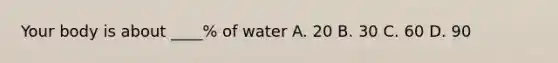 Your body is about ____% of water A. 20 B. 30 C. 60 D. 90