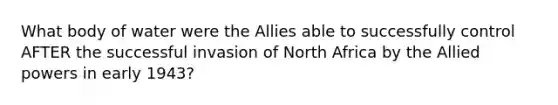 What body of water were the Allies able to successfully control AFTER the successful invasion of North Africa by the Allied powers in early 1943?