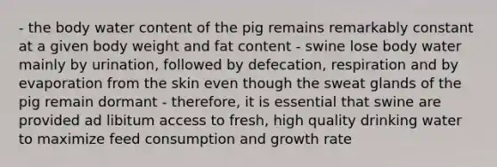 - the body water content of the pig remains remarkably constant at a given body weight and fat content - swine lose body water mainly by urination, followed by defecation, respiration and by evaporation from the skin even though the sweat glands of the pig remain dormant - therefore, it is essential that swine are provided ad libitum access to fresh, high quality drinking water to maximize feed consumption and growth rate