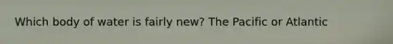 Which body of water is fairly new? The Pacific or Atlantic