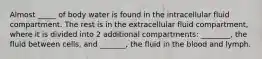 Almost _____ of body water is found in the intracellular fluid compartment. The rest is in the extracellular fluid compartment, where it is divided into 2 additional compartments: ________, the fluid between cells, and _______, the fluid in the blood and lymph.