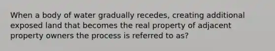 When a body of water gradually recedes, creating additional exposed land that becomes the real property of adjacent property owners the process is referred to as?