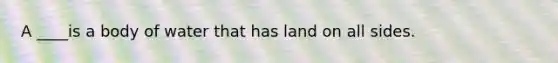 A ____is a body of water that has land on all sides.