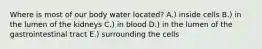 Where is most of our body water located? A.) inside cells B.) in the lumen of the kidneys C.) in blood D.) in the lumen of the gastrointestinal tract E.) surrounding the cells