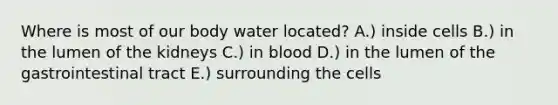 Where is most of our body water located? A.) inside cells B.) in the lumen of the kidneys C.) in blood D.) in the lumen of the gastrointestinal tract E.) surrounding the cells